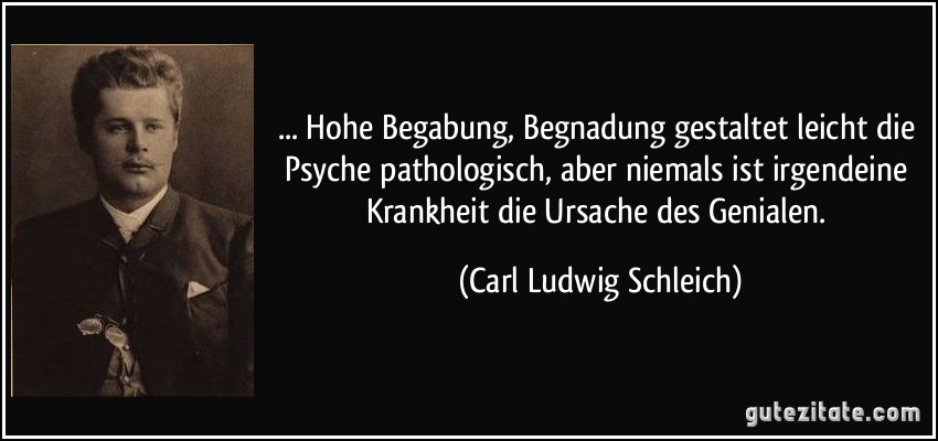 ... Hohe Begabung, Begnadung gestaltet leicht die Psyche pathologisch, aber niemals ist irgendeine Krankheit die Ursache des Genialen. (Carl Ludwig Schleich)