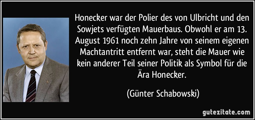 Honecker war der Polier des von Ulbricht und den Sowjets verfügten Mauerbaus. Obwohl er am 13. August 1961 noch zehn Jahre von seinem eigenen Machtantritt entfernt war, steht die Mauer wie kein anderer Teil seiner Politik als Symbol für die Ära Honecker. (Günter Schabowski)
