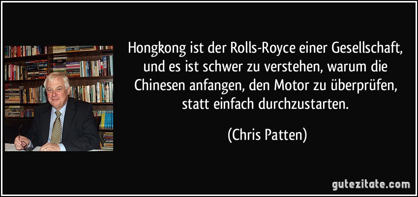 Hongkong ist der Rolls-Royce einer Gesellschaft, und es ist schwer zu verstehen, warum die Chinesen anfangen, den Motor zu überprüfen, statt einfach durchzustarten. (Chris Patten)