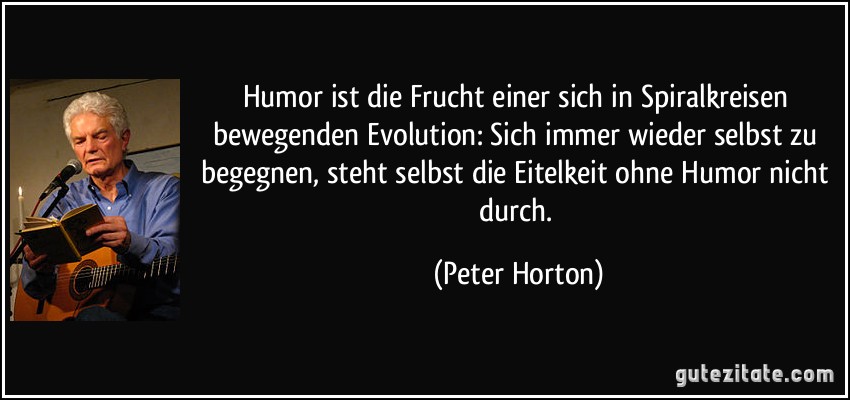 Humor ist die Frucht einer sich in Spiralkreisen bewegenden Evolution: Sich immer wieder selbst zu begegnen, steht selbst die Eitelkeit ohne Humor nicht durch. (Peter Horton)