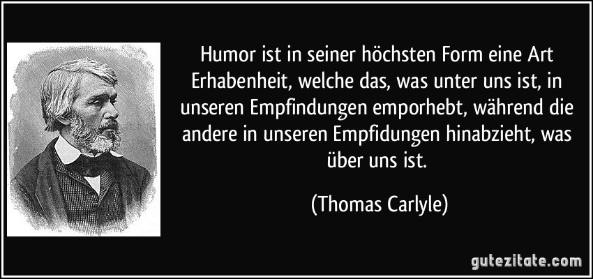 Humor ist in seiner höchsten Form eine Art Erhabenheit, welche das, was unter uns ist, in unseren Empfindungen emporhebt, während die andere in unseren Empfidungen hinabzieht, was über uns ist. (Thomas Carlyle)