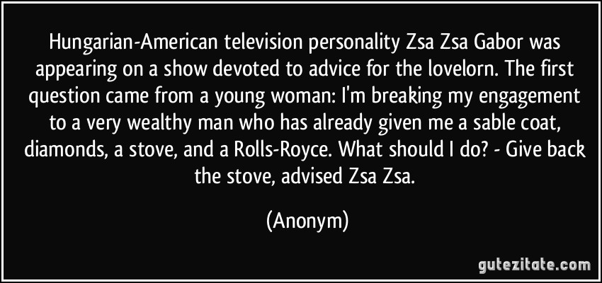 Hungarian-American television personality Zsa Zsa Gabor was appearing on a show devoted to advice for the lovelorn. The first question came from a young woman: I'm breaking my engagement to a very wealthy man who has already given me a sable coat, diamonds, a stove, and a Rolls-Royce. What should I do? - Give back the stove, advised Zsa Zsa. (Anonym)