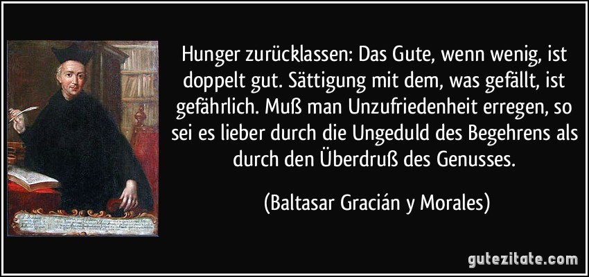 Hunger zurücklassen: Das Gute, wenn wenig, ist doppelt gut. Sättigung mit dem, was gefällt, ist gefährlich. Muß man Unzufriedenheit erregen, so sei es lieber durch die Ungeduld des Begehrens als durch den Überdruß des Genusses. (Baltasar Gracián y Morales)