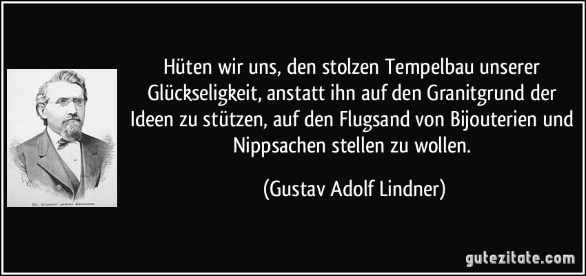 Hüten wir uns, den stolzen Tempelbau unserer Glückseligkeit, anstatt ihn auf den Granitgrund der Ideen zu stützen, auf den Flugsand von Bijouterien und Nippsachen stellen zu wollen. (Gustav Adolf Lindner)