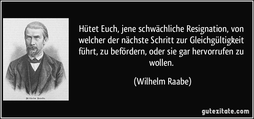 Hütet Euch, jene schwächliche Resignation, von welcher der nächste Schritt zur Gleichgültigkeit führt, zu befördern, oder sie gar hervorrufen zu wollen. (Wilhelm Raabe)