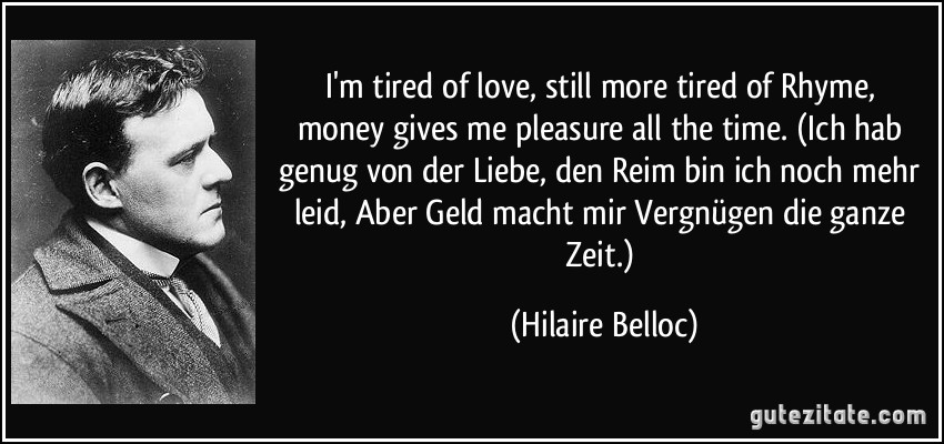 I'm tired of love,/ still more tired of Rhyme,/ money gives me pleasure / all the time. (Ich hab genug von der Liebe,/ den Reim bin ich noch mehr leid,/ Aber Geld macht mir Vergnügen/ die ganze Zeit.) (Hilaire Belloc)