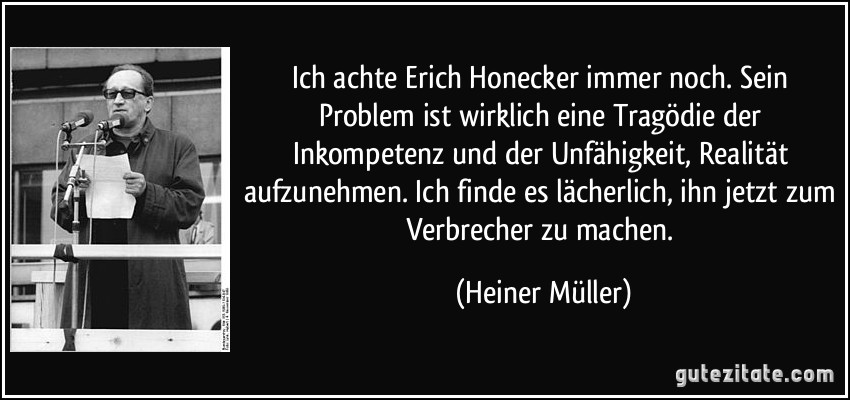 Ich achte Erich Honecker immer noch. Sein Problem ist wirklich eine Tragödie der Inkompetenz und der Unfähigkeit, Realität aufzunehmen. Ich finde es lächerlich, ihn jetzt zum Verbrecher zu machen. (Heiner Müller)