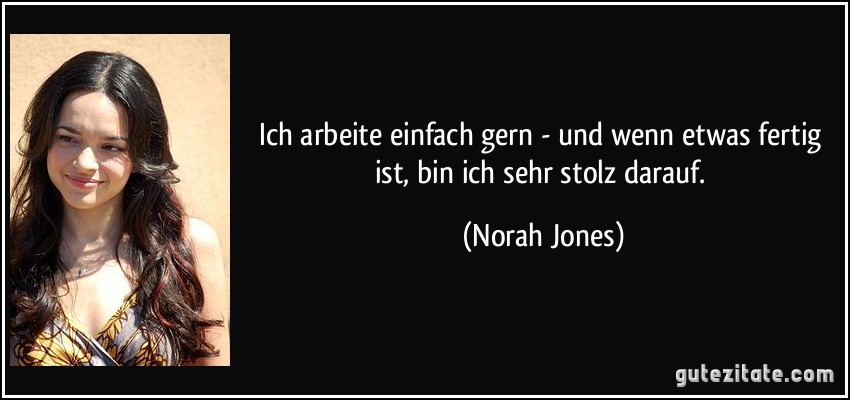 Ich arbeite einfach gern - und wenn etwas fertig ist, bin ich sehr stolz darauf. (Norah Jones)