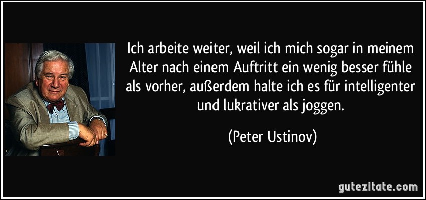 Ich arbeite weiter, weil ich mich sogar in meinem Alter nach einem Auftritt ein wenig besser fühle als vorher, außerdem halte ich es für intelligenter und lukrativer als joggen. (Peter Ustinov)