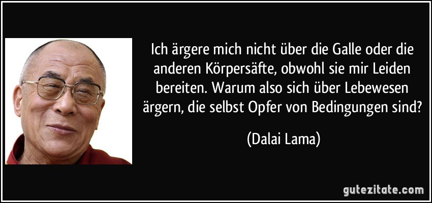 Ich ärgere mich nicht über die Galle oder die anderen Körpersäfte, obwohl sie mir Leiden bereiten. Warum also sich über Lebewesen ärgern, die selbst Opfer von Bedingungen sind? (Dalai Lama)