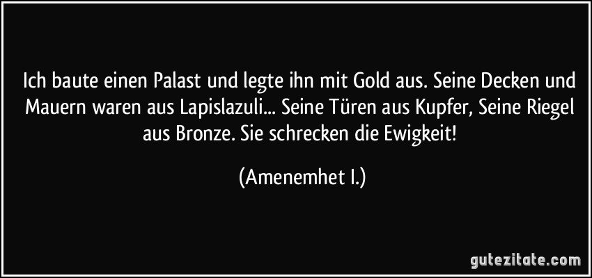 Ich baute einen Palast und legte ihn mit Gold aus. Seine Decken und Mauern waren aus Lapislazuli... Seine Türen aus Kupfer, Seine Riegel aus Bronze. Sie schrecken die Ewigkeit! (Amenemhet I.)