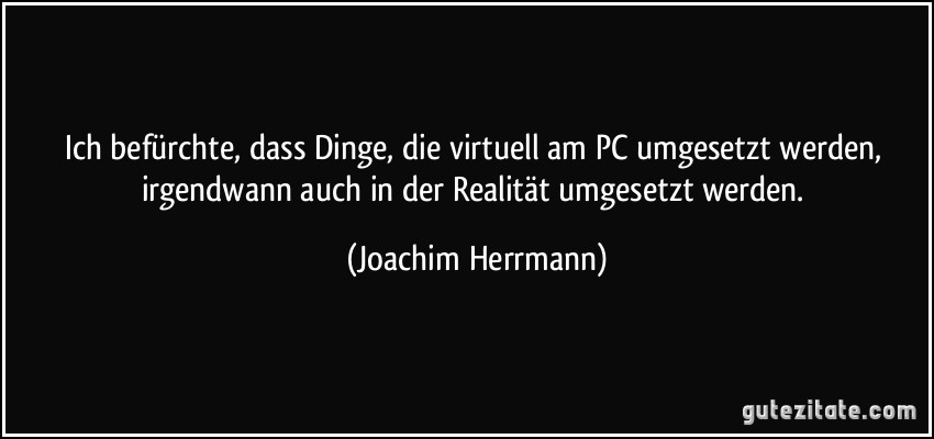 Ich befürchte, dass Dinge, die virtuell am PC umgesetzt werden, irgendwann auch in der Realität umgesetzt werden. (Joachim Herrmann)