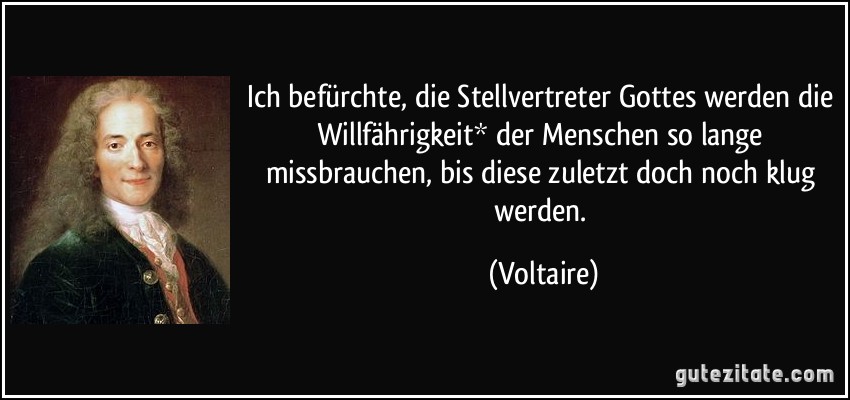 Ich befürchte, die Stellvertreter Gottes werden die Willfährigkeit* der Menschen so lange missbrauchen, bis diese zuletzt doch noch klug werden. (Voltaire)