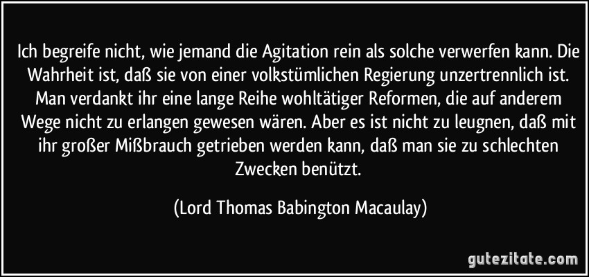 Ich begreife nicht, wie jemand die Agitation rein als solche verwerfen kann. Die Wahrheit ist, daß sie von einer volkstümlichen Regierung unzertrennlich ist. Man verdankt ihr eine lange Reihe wohltätiger Reformen, die auf anderem Wege nicht zu erlangen gewesen wären. Aber es ist nicht zu leugnen, daß mit ihr großer Mißbrauch getrieben werden kann, daß man sie zu schlechten Zwecken benützt. (Lord Thomas Babington Macaulay)