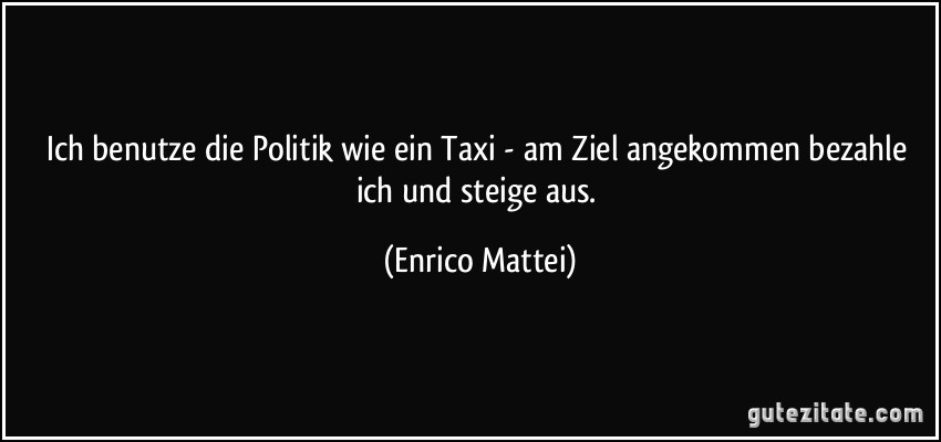 Ich benutze die Politik wie ein Taxi - am Ziel angekommen bezahle ich und steige aus. (Enrico Mattei)