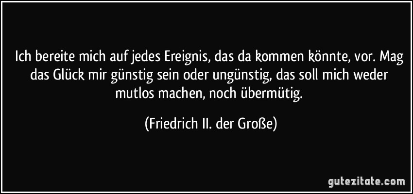 Ich bereite mich auf jedes Ereignis, das da kommen könnte, vor. Mag das Glück mir günstig sein oder ungünstig, das soll mich weder mutlos machen, noch übermütig. (Friedrich II. der Große)