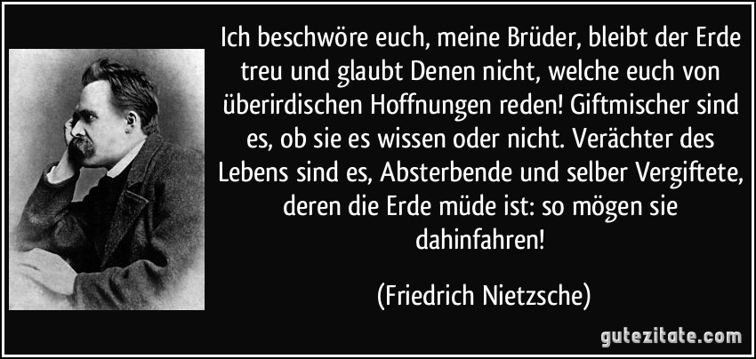 Ich beschwöre euch, meine Brüder, bleibt der Erde treu und glaubt Denen nicht, welche euch von überirdischen Hoffnungen reden! Giftmischer sind es, ob sie es wissen oder nicht. Verächter des Lebens sind es, Absterbende und selber Vergiftete, deren die Erde müde ist: so mögen sie dahinfahren! (Friedrich Nietzsche)