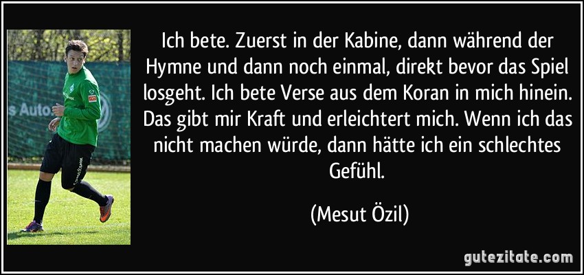 Ich bete. Zuerst in der Kabine, dann während der Hymne und dann noch einmal, direkt bevor das Spiel losgeht. Ich bete Verse aus dem Koran in mich hinein. Das gibt mir Kraft und erleichtert mich. Wenn ich das nicht machen würde, dann hätte ich ein schlechtes Gefühl. (Mesut Özil)