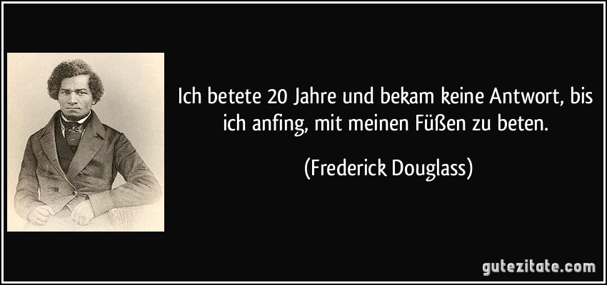 Ich betete 20 Jahre und bekam keine Antwort, bis ich anfing, mit meinen Füßen zu beten. (Frederick Douglass)