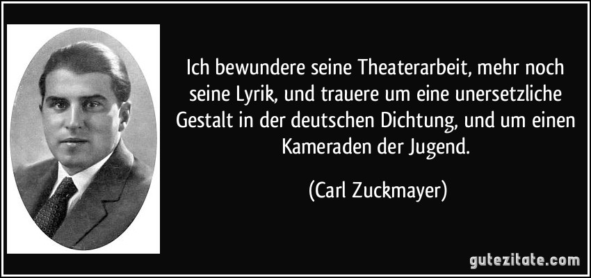 Ich bewundere seine Theaterarbeit, mehr noch seine Lyrik, und trauere um eine unersetzliche Gestalt in der deutschen Dichtung, und um einen Kameraden der Jugend. (Carl Zuckmayer)