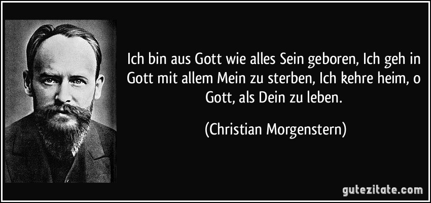 Ich bin aus Gott wie alles Sein geboren, Ich geh in Gott mit allem Mein zu sterben, Ich kehre heim, o Gott, als Dein zu leben. (Christian Morgenstern)