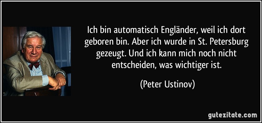 Ich bin automatisch Engländer, weil ich dort geboren bin. Aber ich wurde in St. Petersburg gezeugt. Und ich kann mich noch nicht entscheiden, was wichtiger ist. (Peter Ustinov)