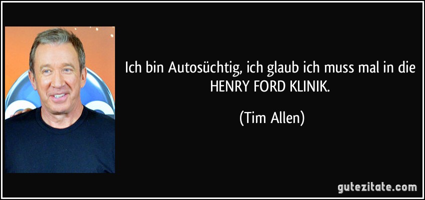 Ich bin Autosüchtig, ich glaub ich muss mal in die HENRY FORD KLINIK. (Tim Allen)