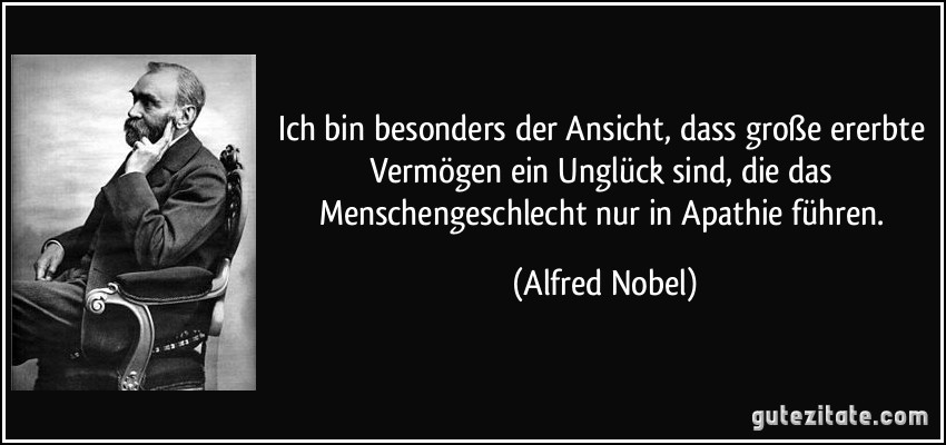 Ich bin besonders der Ansicht, dass große ererbte Vermögen ein Unglück sind, die das Menschengeschlecht nur in Apathie führen. (Alfred Nobel)