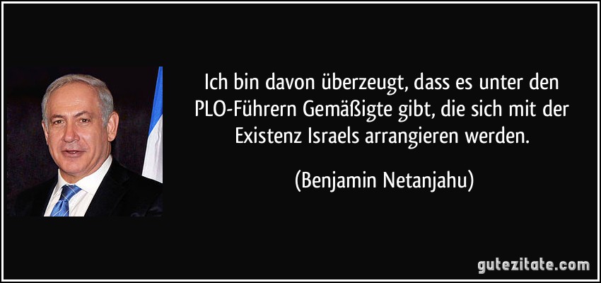 Ich bin davon überzeugt, dass es unter den PLO-Führern Gemäßigte gibt, die sich mit der Existenz Israels arrangieren werden. (Benjamin Netanjahu)