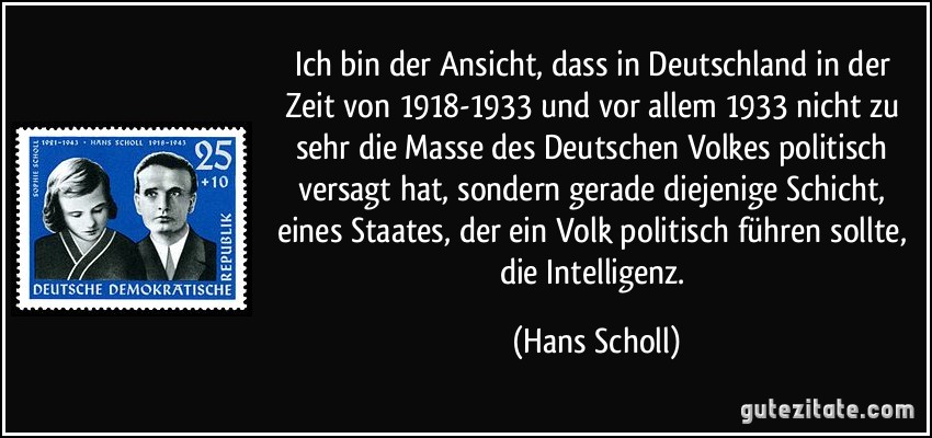 Ich bin der Ansicht, dass in Deutschland in der Zeit von 1918-1933 und vor allem 1933 nicht zu sehr die Masse des Deutschen Volkes politisch versagt hat, sondern gerade diejenige Schicht, eines Staates, der ein Volk politisch führen sollte, die Intelligenz. (Hans Scholl)
