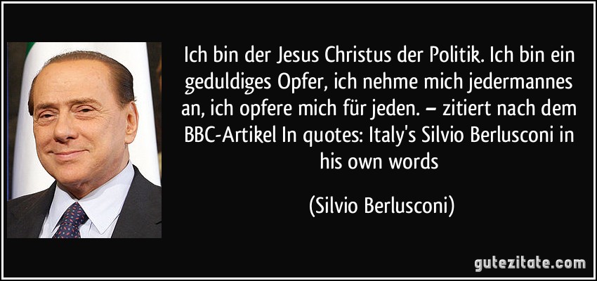 Ich bin der Jesus Christus der Politik. Ich bin ein geduldiges Opfer, ich nehme mich jedermannes an, ich opfere mich für jeden. – zitiert nach dem BBC-Artikel In quotes: Italy's Silvio Berlusconi in his own words (Silvio Berlusconi)
