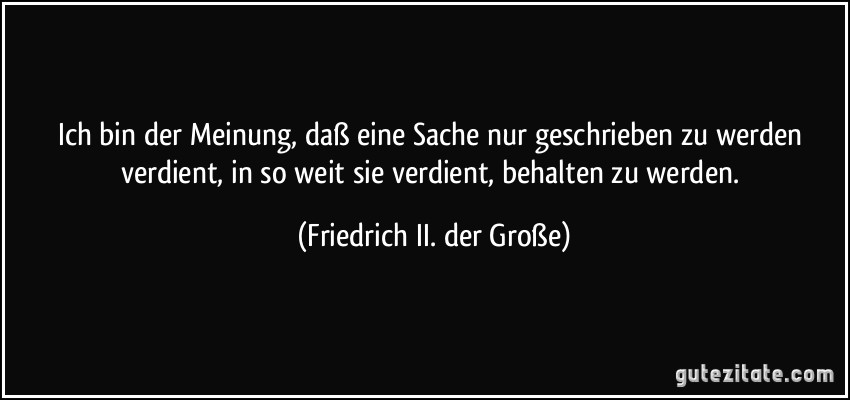 Ich bin der Meinung, daß eine Sache nur geschrieben zu werden verdient, in so weit sie verdient, behalten zu werden. (Friedrich II. der Große)