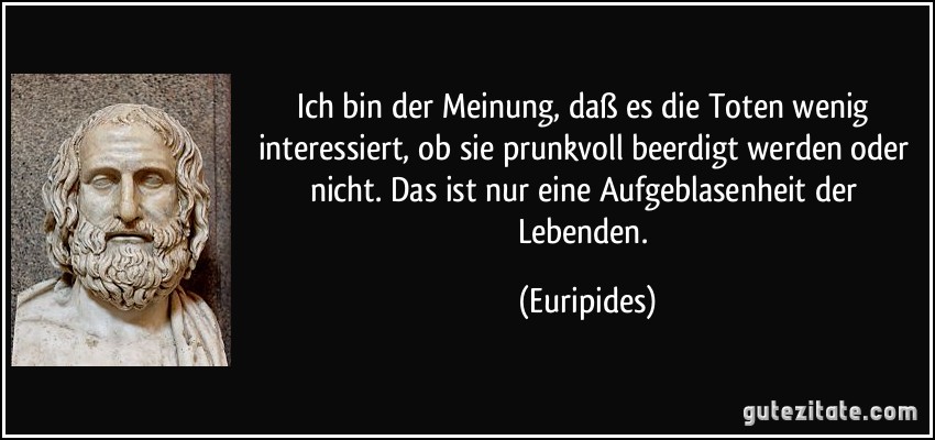 Ich bin der Meinung, daß es die Toten wenig interessiert, ob sie prunkvoll beerdigt werden oder nicht. Das ist nur eine Aufgeblasenheit der Lebenden. (Euripides)