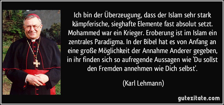 Ich bin der Überzeugung, dass der Islam sehr stark kämpferische, sieghafte Elemente fast absolut setzt. Mohammed war ein Krieger. Eroberung ist im Islam ein zentrales Paradigma. In der Bibel hat es von Anfang an eine große Möglichkeit der Annahme Anderer gegeben, in ihr finden sich so aufregende Aussagen wie 'Du sollst den Fremden annehmen wie Dich selbst'. (Karl Lehmann)
