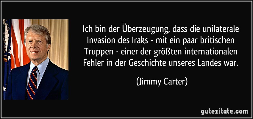 Ich bin der Überzeugung, dass die unilaterale Invasion des Iraks - mit ein paar britischen Truppen - einer der größten internationalen Fehler in der Geschichte unseres Landes war. (Jimmy Carter)