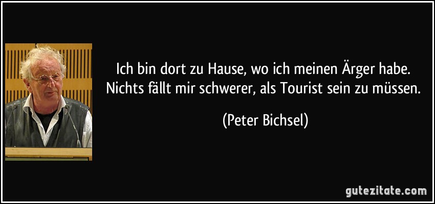 Ich bin dort zu Hause, wo ich meinen Ärger habe. Nichts fällt mir schwerer, als Tourist sein zu müssen. (Peter Bichsel)