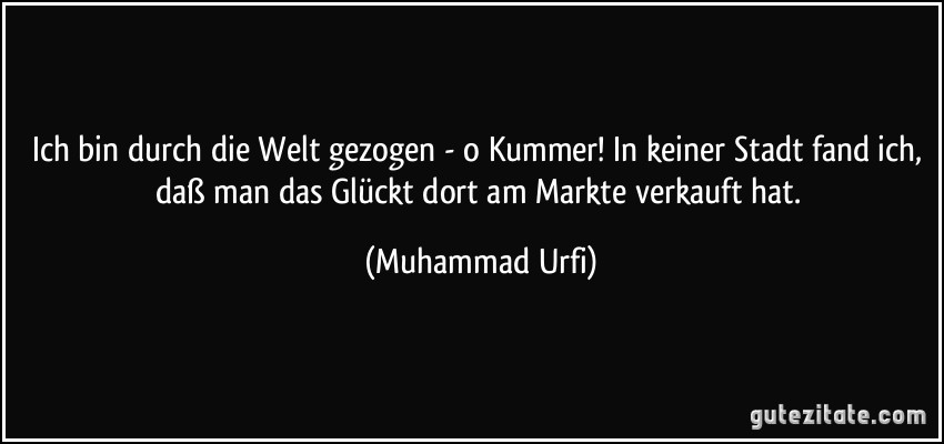 Ich bin durch die Welt gezogen - o Kummer! In keiner Stadt fand ich, daß man das Glückt dort am Markte verkauft hat. (Muhammad Urfi)