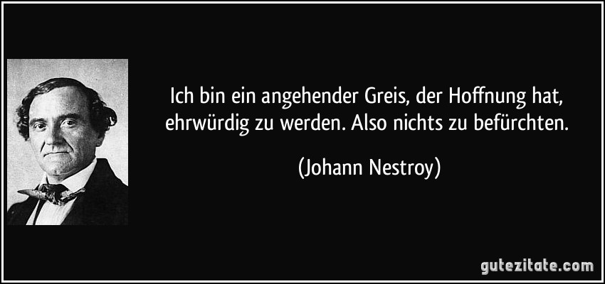 Ich bin ein angehender Greis, der Hoffnung hat, ehrwürdig zu werden. Also nichts zu befürchten. (Johann Nestroy)