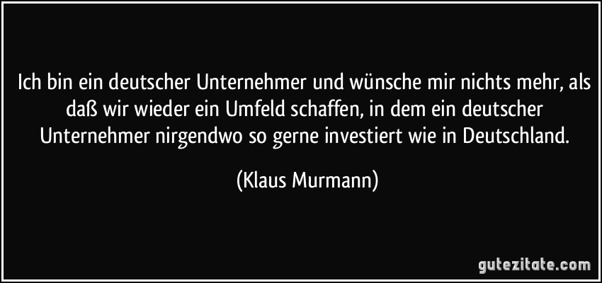 Ich bin ein deutscher Unternehmer und wünsche mir nichts mehr, als daß wir wieder ein Umfeld schaffen, in dem ein deutscher Unternehmer nirgendwo so gerne investiert wie in Deutschland. (Klaus Murmann)
