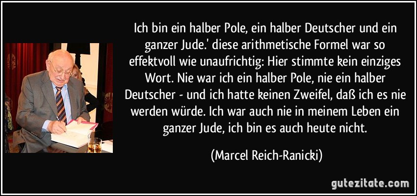 Ich bin ein halber Pole, ein halber Deutscher und ein ganzer Jude.' diese arithmetische Formel war so effektvoll wie unaufrichtig: Hier stimmte kein einziges Wort. Nie war ich ein halber Pole, nie ein halber Deutscher - und ich hatte keinen Zweifel, daß ich es nie werden würde. Ich war auch nie in meinem Leben ein ganzer Jude, ich bin es auch heute nicht. (Marcel Reich-Ranicki)