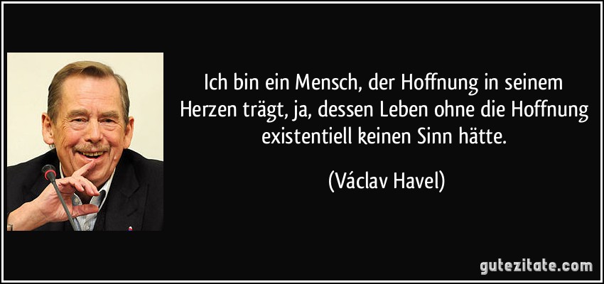 Ich bin ein Mensch, der Hoffnung in seinem Herzen trägt, ja, dessen Leben ohne die Hoffnung existentiell keinen Sinn hätte. (Václav Havel)