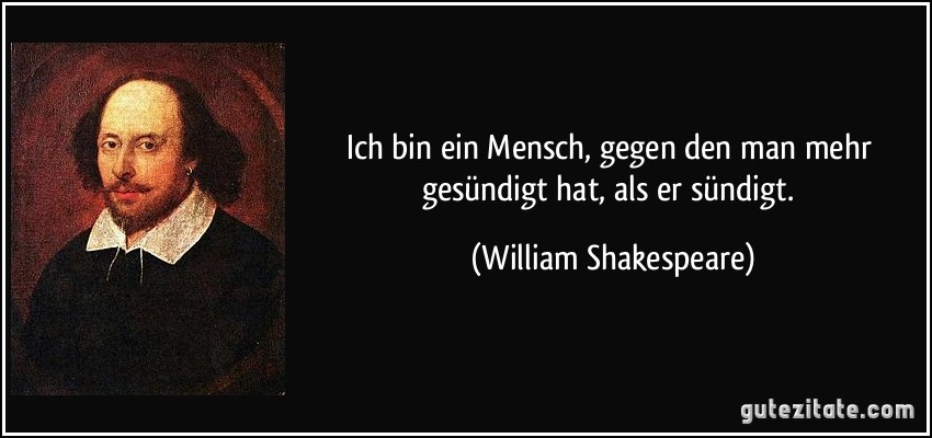 Ich bin ein Mensch, gegen den man mehr gesündigt hat, als er sündigt. (William Shakespeare)