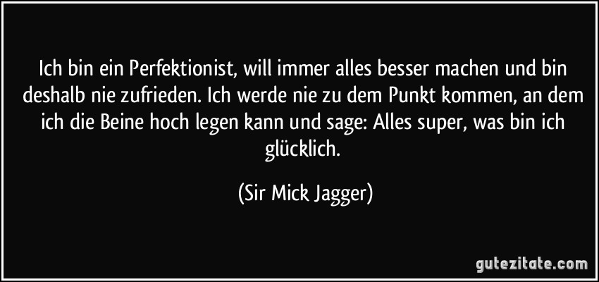 Ich bin ein Perfektionist, will immer alles besser machen und bin deshalb nie zufrieden. Ich werde nie zu dem Punkt kommen, an dem ich die Beine hoch legen kann und sage: Alles super, was bin ich glücklich. (Sir Mick Jagger)