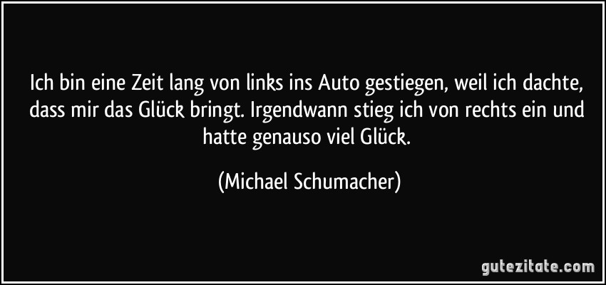 Ich bin eine Zeit lang von links ins Auto gestiegen, weil ich dachte, dass mir das Glück bringt. Irgendwann stieg ich von rechts ein und hatte genauso viel Glück. (Michael Schumacher)