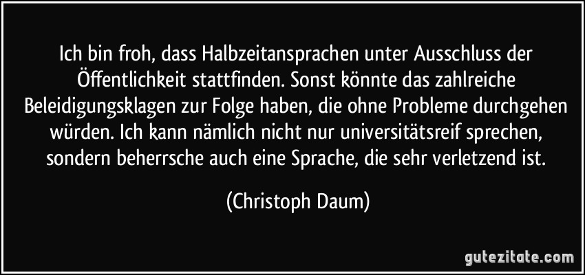 Ich bin froh, dass Halbzeitansprachen unter Ausschluss der Öffentlichkeit stattfinden. Sonst könnte das zahlreiche Beleidigungsklagen zur Folge haben, die ohne Probleme durchgehen würden. Ich kann nämlich nicht nur universitätsreif sprechen, sondern beherrsche auch eine Sprache, die sehr verletzend ist. (Christoph Daum)