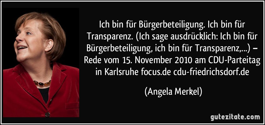 Ich bin für Bürgerbeteiligung. Ich bin für Transparenz. (Ich sage ausdrücklich: Ich bin für Bürgerbeteiligung, ich bin für Transparenz,...) – Rede vom 15. November 2010 am CDU-Parteitag in Karlsruhe focus.de cdu-friedrichsdorf.de (Angela Merkel)