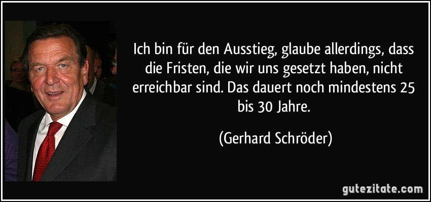 Ich bin für den Ausstieg, glaube allerdings, dass die Fristen, die wir uns gesetzt haben, nicht erreichbar sind. Das dauert noch mindestens 25 bis 30 Jahre. (Gerhard Schröder)