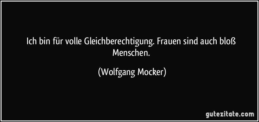 Ich bin für volle Gleichberechtigung. Frauen sind auch bloß Menschen. (Wolfgang Mocker)