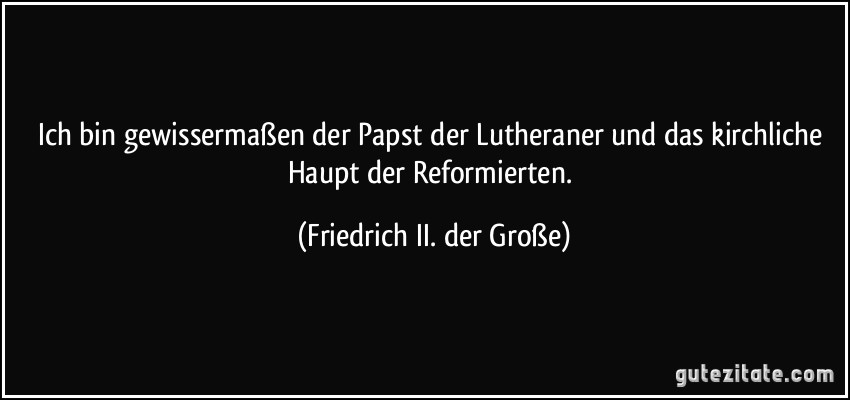Ich bin gewissermaßen der Papst der Lutheraner und das kirchliche Haupt der Reformierten. (Friedrich II. der Große)