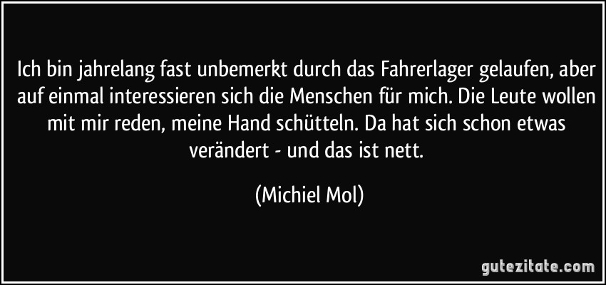 Ich bin jahrelang fast unbemerkt durch das Fahrerlager gelaufen, aber auf einmal interessieren sich die Menschen für mich. Die Leute wollen mit mir reden, meine Hand schütteln. Da hat sich schon etwas verändert - und das ist nett. (Michiel Mol)